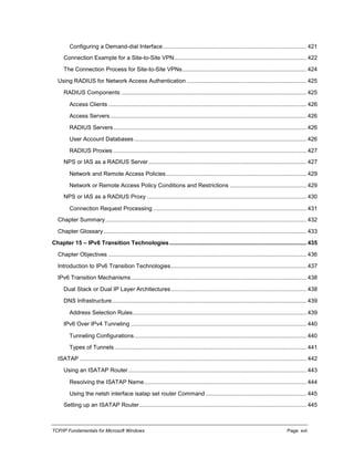 TCP/IP Fundamentals for Microsoft Windows Page: xvii
Configuring a Demand-dial Interface.......................................................................................... 421
Connection Example for a Site-to-Site VPN................................................................................... 422
The Connection Process for Site-to-Site VPNs.............................................................................. 424
Using RADIUS for Network Access Authentication ........................................................................... 425
RADIUS Components .................................................................................................................... 425
Access Clients ............................................................................................................................ 426
Access Servers........................................................................................................................... 426
RADIUS Servers......................................................................................................................... 426
User Account Databases............................................................................................................ 426
RADIUS Proxies ......................................................................................................................... 427
NPS or IAS as a RADIUS Server................................................................................................... 427
Network and Remote Access Policies........................................................................................ 429
Network or Remote Access Policy Conditions and Restrictions ................................................ 429
NPS or IAS as a RADIUS Proxy .................................................................................................... 430
Connection Request Processing ................................................................................................ 431
Chapter Summary.............................................................................................................................. 432
Chapter Glossary ............................................................................................................................... 433
Chapter 15 – IPv6 Transition Technologies...................................................................................... 435
Chapter Objectives ............................................................................................................................ 436
Introduction to IPv6 Transition Technologies..................................................................................... 437
IPv6 Transition Mechanisms.............................................................................................................. 438
Dual Stack or Dual IP Layer Architectures..................................................................................... 438
DNS Infrastructure.......................................................................................................................... 439
Address Selection Rules............................................................................................................. 439
IPv6 Over IPv4 Tunneling .............................................................................................................. 440
Tunneling Configurations............................................................................................................ 440
Types of Tunnels ........................................................................................................................ 441
ISATAP .............................................................................................................................................. 442
Using an ISATAP Router................................................................................................................ 443
Resolving the ISATAP Name...................................................................................................... 444
Using the netsh interface isatap set router Command ............................................................... 445
Setting up an ISATAP Router......................................................................................................... 445
 