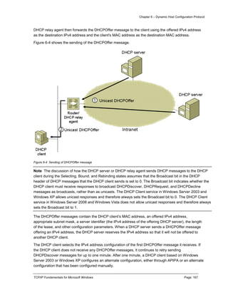 Chapter 6 – Dynamic Host Configuration Protocol
TCP/IP Fundamentals for Microsoft Windows Page: 167
DHCP relay agent then forwards the DHCPOffer message to the client using the offered IPv4 address
as the destination IPv4 address and the client's MAC address as the destination MAC address.
Figure 6-4 shows the sending of the DHCPOffer message.
Figure 6-4 Sending of DHCPOffer message
Note The discussion of how the DHCP server or DHCP relay agent sends DHCP messages to the DHCP
client during the Selecting, Bound, and Rebinding states assumes that the Broadcast bit in the DHCP
header of DHCP messages that the DHCP client sends is set to 0. The Broadcast bit indicates whether the
DHCP client must receive responses to broadcast DHCPDiscover, DHCPRequest, and DHCPDecline
messages as broadcasts, rather than as unicasts. The DHCP Client service in Windows Server 2003 and
Windows XP allows unicast responses and therefore always sets the Broadcast bit to 0. The DHCP Client
service in Windows Server 2008 and Windows Vista does not allow unicast responses and therefore always
sets the Broadcast bit to 1.
The DHCPOffer messages contain the DHCP client’s MAC address, an offered IPv4 address,
appropriate subnet mask, a server identifier (the IPv4 address of the offering DHCP server), the length
of the lease, and other configuration parameters. When a DHCP server sends a DHCPOffer message
offering an IPv4 address, the DHCP server reserves the IPv4 address so that it will not be offered to
another DHCP client.
The DHCP client selects the IPv4 address configuration of the first DHCPOffer message it receives. If
the DHCP client does not receive any DHCPOffer messages, it continues to retry sending
DHCPDiscover messages for up to one minute. After one minute, a DHCP client based on Windows
Server 2003 or Windows XP configures an alternate configuration, either through APIPA or an alternate
configuration that has been configured manually.
 
