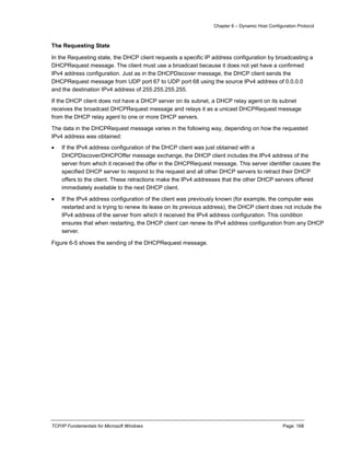 Chapter 6 – Dynamic Host Configuration Protocol
TCP/IP Fundamentals for Microsoft Windows Page: 168
The Requesting State
In the Requesting state, the DHCP client requests a specific IP address configuration by broadcasting a
DHCPRequest message. The client must use a broadcast because it does not yet have a confirmed
IPv4 address configuration. Just as in the DHCPDiscover message, the DHCP client sends the
DHCPRequest message from UDP port 67 to UDP port 68 using the source IPv4 address of 0.0.0.0
and the destination IPv4 address of 255.255.255.255.
If the DHCP client does not have a DHCP server on its subnet, a DHCP relay agent on its subnet
receives the broadcast DHCPRequest message and relays it as a unicast DHCPRequest message
from the DHCP relay agent to one or more DHCP servers.
The data in the DHCPRequest message varies in the following way, depending on how the requested
IPv4 address was obtained:
 If the IPv4 address configuration of the DHCP client was just obtained with a
DHCPDiscover/DHCPOffer message exchange, the DHCP client includes the IPv4 address of the
server from which it received the offer in the DHCPRequest message. This server identifier causes the
specified DHCP server to respond to the request and all other DHCP servers to retract their DHCP
offers to the client. These retractions make the IPv4 addresses that the other DHCP servers offered
immediately available to the next DHCP client.
 If the IPv4 address configuration of the client was previously known (for example, the computer was
restarted and is trying to renew its lease on its previous address), the DHCP client does not include the
IPv4 address of the server from which it received the IPv4 address configuration. This condition
ensures that when restarting, the DHCP client can renew its IPv4 address configuration from any DHCP
server.
Figure 6-5 shows the sending of the DHCPRequest message.
 