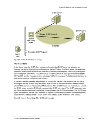 Chapter 6 – Dynamic Host Configuration Protocol
TCP/IP Fundamentals for Microsoft Windows Page: 169
Figure 6-5 Sending the DHCPRequest message
The Bound State
In the Bound state, the DHCP client receives confirmation that DHCP server has allocated and
reserved the offered IPv4 address configuration to the DHCP client. The DHCP server that leased the
requested IPv4 address responds with either a successful acknowledgment (DHCPAck) or a negative
acknowledgment (DHCPNak). The DHCP server sends the DHCPAck message from UDP port 68 to
UDP port 67, and the message contains a lease period for the requested IPv4 address configuration as
well as any additional configuration parameters.
If the DHCPRequest message was received as a broadcast, the DHCP server sends the DHCPAck
message to the DHCP client using the offered IPv4 address as the destination IPv4 address and the
client's MAC address as the destination MAC address. If the DHCPRequest was received as a unicast,
the DHCP server sends the DHCPAck message to the DHCP relay agent. The DHCP relay agent uses
the Giaddr value to determine the interface to use to forward the DHCPAck message. The DHCP relay
agent then forwards the DHCPAck message to the DHCP client using the offered IPv4 address as the
destination IPv4 address and the DHCP client's MAC address as the destination MAC address.
Figure 6-6 shows the sending of the DHCPAck message.
 