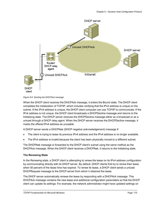 Chapter 6 – Dynamic Host Configuration Protocol
TCP/IP Fundamentals for Microsoft Windows Page: 170
Figure 6-6 Sending the DHCPAck message
When the DHCP client receives the DHCPAck message, it enters the Bound state. The DHCP client
completes the initialization of TCP/IP, which includes verifying that the IPv4 address is unique on the
subnet. If the IPv4 address is unique, the DHCP client computer can use TCP/IP to communicate. If the
IPv4 address is not unique, the DHCP client broadcasts a DHCPDecline message and returns to the
Initializing state. The DHCP server receives the DHCPDecline message either as a broadcast or as a
unicast through a DHCP relay agent. When the DHCP server receives the DHCPDecline message, it
marks the offered IPv4 address as unusable.
A DHCP server sends a DHCPNak (DHCP negative acknowledgement) message if:
 The client is trying to lease its previous IPv4 address and the IPv4 address is no longer available.
 The IPv4 address is invalid because the client has been physically moved to a different subnet.
The DHCPNak message is forwarded to the DHCP client's subnet using the same method as the
DHCPAck message. When the DHCP client receives a DHCPNak, it returns to the Initializing state.
The Renewing State
In the Renewing state, a DHCP client is attempting to renew the lease on its IPv4 address configuration
by communicating directly with its DHCP server. By default, DHCP clients first try to renew their lease
when 50 percent of the lease time has expired. To renew its lease, a DHCP client sends a unicast
DHCPRequest message to the DHCP server from which it obtained the lease.
The DHCP server automatically renews the lease by responding with a DHCPAck message. This
DHCPAck message contains the new lease and additional configuration parameters so that the DHCP
client can update its settings. For example, the network administrator might have updated settings on
 
