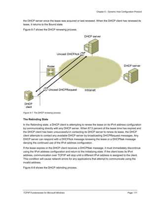 Chapter 6 – Dynamic Host Configuration Protocol
TCP/IP Fundamentals for Microsoft Windows Page: 171
the DHCP server since the lease was acquired or last renewed. When the DHCP client has renewed its
lease, it returns to the Bound state.
Figure 6-7 shows the DHCP renewing process.
Figure 6-7 The DHCP renewing process
The Rebinding State
In the Rebinding state, a DHCP client is attempting to renew the lease on its IPv4 address configuration
by communicating directly with any DHCP server. When 87.5 percent of the lease time has expired and
the DHCP client has been unsuccessful in contacting its DHCP server to renew its lease, the DHCP
client attempts to contact any available DHCP server by broadcasting DHCPRequest messages. Any
DHCP server can respond with a DHCPAck message renewing the lease or a DHCPNak message
denying the continued use of the IPv4 address configuration.
If the lease expires or the DHCP client receives a DHCPNak message, it must immediately discontinue
using the IPv4 address configuration and return to the Initializing state. If the client loses its IPv4
address, communication over TCP/IP will stop until a different IPv4 address is assigned to the client.
This condition will cause network errors for any applications that attempt to communicate using the
invalid address.
Figure 6-8 shows the DHCP rebinding process.
 