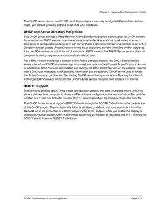 Chapter 6 – Dynamic Host Configuration Protocol
TCP/IP Fundamentals for Microsoft Windows Page: 175
The DHCP server cannot be a DHCP client. It must have a manually configured IPv4 address, subnet
mask, and default gateway address on all of its LAN interfaces.
DHCP and Active Directory Integration
The DHCP Server service is integrated with Active Directory to provide authorization for DHCP servers.
An unauthorized DHCP server on a network can disrupt network operations by allocating incorrect
addresses or configuration options. A DHCP server that is a domain controller or a member of an Active
Directory domain queries Active Directory for the list of authorized servers (identified by IPv4 address).
If its own IPv4 address is not in the list of authorized DHCP servers, the DHCP Server service does not
complete its startup sequence and automatically shuts down.
For a DHCP server that is not a member of the Active Directory domain, the DHCP Server service
sends a broadcast DHCPInform message to request information about the root Active Directory domain
in which other DHCP servers are installed and configured. Other DHCP servers on the network respond
with a DHCPAck message, which contains information that the querying DHCP server uses to locate
the Active Directory root domain. The starting DHCP server then queries Active Directory for a list of
authorized DHCP servers and starts the DHCP Server service only if its own address is in the list.
BOOTP Support
The bootstrap protocol (BOOTP) is a host configuration protocol that was developed before DHCP to
allow a diskless host computer to obtain an IPv4 address configuration, the name of a boot file, and the
location of a Trivial File Transfer Protocol (TFTP) server from which the computer loads the boot file.
The DHCP Server service supports BOOTP clients through the BOOTP Table folder in the console tree
of the DHCP snap-in. The display of this folder is disabled by default, but you can enable it from the
General tab in the properties of a DHCP server in the DHCP snap-in. After you enable the display of
that folder, you can add BOOTP image entries specifying the location of boot files and TFTP servers for
BOOTP clients from the BOOTP Table folder.
 