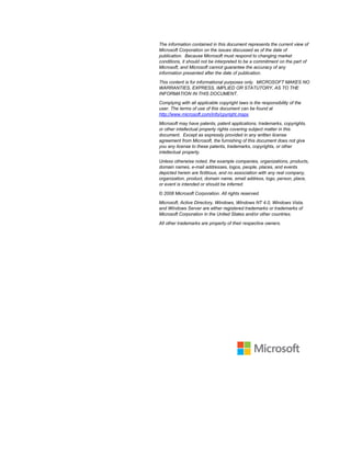 The information contained in this document represents the current view of
Microsoft Corporation on the issues discussed as of the date of
publication. Because Microsoft must respond to changing market
conditions, it should not be interpreted to be a commitment on the part of
Microsoft, and Microsoft cannot guarantee the accuracy of any
information presented after the date of publication.
This content is for informational purposes only. MICROSOFT MAKES NO
WARRANTIES, EXPRESS, IMPLIED OR STATUTORY, AS TO THE
INFORMATION IN THIS DOCUMENT.
Complying with all applicable copyright laws is the responsibility of the
user. The terms of use of this document can be found at
http://www.microsoft.com/info/cpyright.mspx.
Microsoft may have patents, patent applications, trademarks, copyrights,
or other intellectual property rights covering subject matter in this
document. Except as expressly provided in any written license
agreement from Microsoft, the furnishing of this document does not give
you any license to these patents, trademarks, copyrights, or other
intellectual property.
Unless otherwise noted, the example companies, organizations, products,
domain names, e-mail addresses, logos, people, places, and events
depicted herein are fictitious, and no association with any real company,
organization, product, domain name, email address, logo, person, place,
or event is intended or should be inferred.
© 2008 Microsoft Corporation. All rights reserved.
Microsoft, Active Directory, Windows, Windows NT 4.0, Windows Vista,
and Windows Server are either registered trademarks or trademarks of
Microsoft Corporation in the United States and/or other countries.
All other trademarks are property of their respective owners.
 