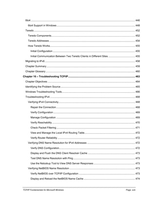 TCP/IP Fundamentals for Microsoft Windows Page: xviii
6to4 .................................................................................................................................................... 446
6to4 Support in Windows ............................................................................................................... 448
Teredo................................................................................................................................................ 452
Teredo Components....................................................................................................................... 452
Teredo Addresses .......................................................................................................................... 454
How Teredo Works......................................................................................................................... 455
Initial Configuration ..................................................................................................................... 455
Initial Communication Between Two Teredo Clients in Different Sites ...................................... 455
Migrating to IPv6 ................................................................................................................................ 458
Chapter Summary.............................................................................................................................. 459
Chapter Glossary ............................................................................................................................... 460
Chapter 16 – Troubleshooting TCP/IP............................................................................................... 463
Chapter Objectives ............................................................................................................................ 464
Identifying the Problem Source.......................................................................................................... 465
Windows Troubleshooting Tools........................................................................................................ 466
Troubleshooting IPv4 ......................................................................................................................... 468
Verifying IPv4 Connectivity............................................................................................................. 468
Repair the Connection ................................................................................................................ 468
Verify Configuration .................................................................................................................... 469
Manage Configuration ................................................................................................................ 469
Verify Reachability...................................................................................................................... 470
Check Packet Filtering................................................................................................................ 471
View and Manage the Local IPv4 Routing Table........................................................................ 472
Verify Router Reliability .............................................................................................................. 472
Verifying DNS Name Resolution for IPv4 Addresses .................................................................... 472
Verify DNS Configuration............................................................................................................ 472
Display and Flush the DNS Client Resolver Cache ................................................................... 473
Test DNS Name Resolution with Ping........................................................................................ 473
Use the Nslookup Tool to View DNS Server Responses ........................................................... 473
Verifying NetBIOS Name Resolution ............................................................................................. 473
Verify NetBIOS over TCP/IP Configuration ................................................................................ 473
Display and Reload the NetBIOS Name Cache ......................................................................... 474
 