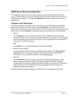 Chapter 6 – Dynamic Host Configuration Protocol
TCP/IP Fundamentals for Microsoft Windows Page: 176
DHCP Server Service Configuration
The configuration of the DHCP Server service consists of a set of properties for the DHCP server,
scopes, and DHCP options. This service is typically configured using the DHCP snap-in located in the
Administrative Tools folder. You can also use netsh dhcp commands to configure local or remote
DHCP servers.
Properties of the DHCP Server
To modify the properties of a DHCP server running Windows Server 2008, right-click either IPv4 or
IPv6 in the console tree of the DHCP snap-in, and click Properties. To modify the properties of a
DHCP server running Windows Server 2003, right-click the name of the server in the console tree of the
DHCP snap-in, and click Properties. A properties dialog box should appear with the following tabs:
 General
On the General tab, you can enable the automatic update of statistics in the server statistics
window of the DHCP snap-in and specify how often the statistics are updated. You can also enable
DHCP audit logging to record DHCP server activity in a file and enable the display of the BOOTP
Table folder in the DHCP console tree.
 DNS
On the DNS tab, you can specify the settings for DNS dynamic update.
 Network Access Protection
For IPv4 properties for DHCP servers running Windows Server 2008, on the Network Access
Protection tab, you can specify the settings for DHCP Network Access Protection (NAP)
enforcement. For more information about NAP, see the NAP Web page.
 Advanced
On the Advanced tab, you can configure server conflict detection (the DHCP Server service
attempts to ping each address it intends to offer before sending the DHCPOffer message);
configure paths for the audit log, database, and backup database; and specify which connections
(LAN interfaces) on which the DHCP Server service is listening for DHCP messages and
credentials for DNS dynamic updates.
Figure 6-10 shows the properties dialog box for a DHCP server running Windows Server 2008.
 