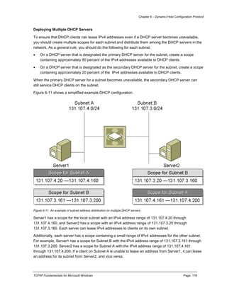 Chapter 6 – Dynamic Host Configuration Protocol
TCP/IP Fundamentals for Microsoft Windows Page: 178
Deploying Multiple DHCP Servers
To ensure that DHCP clients can lease IPv4 addresses even if a DHCP server becomes unavailable,
you should create multiple scopes for each subnet and distribute them among the DHCP servers in the
network. As a general rule, you should do the following for each subnet:
 On a DHCP server that is designated the primary DHCP server for the subnet, create a scope
containing approximately 80 percent of the IPv4 addresses available to DHCP clients.
 On a DHCP server that is designated as the secondary DHCP server for the subnet, create a scope
containing approximately 20 percent of the IPv4 addresses available to DHCP clients.
When the primary DHCP server for a subnet becomes unavailable, the secondary DHCP server can
still service DHCP clients on the subnet.
Figure 6-11 shows a simplified example DHCP configuration.
Figure 6-11 An example of subnet address distribution on multiple DHCP servers
Server1 has a scope for the local subnet with an IPv4 address range of 131.107.4.20 through
131.107.4.160, and Server2 has a scope with an IPv4 address range of 131.107.3.20 through
131.107.3.160. Each server can lease IPv4 addresses to clients on its own subnet.
Additionally, each server has a scope containing a small range of IPv4 addresses for the other subnet.
For example, Server1 has a scope for Subnet B with the IPv4 address range of 131.107.3.161 through
131.107.3.200. Server2 has a scope for Subnet A with the IPv4 address range of 131.107.4.161
through 131.107.4.200. If a client on Subnet A is unable to lease an address from Server1, it can lease
an address for its subnet from Server2, and vice versa.
 