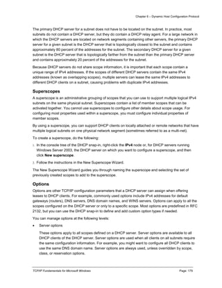 Chapter 6 – Dynamic Host Configuration Protocol
TCP/IP Fundamentals for Microsoft Windows Page: 179
The primary DHCP server for a subnet does not have to be located on the subnet. In practice, most
subnets do not contain a DHCP server, but they do contain a DHCP relay agent. For a large network in
which the DHCP servers are located on network segments containing other servers, the primary DHCP
server for a given subnet is the DHCP server that is topologically closest to the subnet and contains
approximately 80 percent of the addresses for the subnet. The secondary DHCP server for a given
subnet is the DHCP server that is topologically farther from the subnet than the primary DHCP server
and contains approximately 20 percent of the addresses for the subnet.
Because DHCP servers do not share scope information, it is important that each scope contain a
unique range of IPv4 addresses. If the scopes of different DHCP servers contain the same IPv4
addresses (known as overlapping scopes), multiple servers can lease the same IPv4 addresses to
different DHCP clients on a subnet, causing problems with duplicate IPv4 addresses.
Superscopes
A superscope is an administrative grouping of scopes that you can use to support multiple logical IPv4
subnets on the same physical subnet. Superscopes contain a list of member scopes that can be
activated together. You cannot use superscopes to configure other details about scope usage. For
configuring most properties used within a superscope, you must configure individual properties of
member scopes.
By using a superscope, you can support DHCP clients on locally attached or remote networks that have
multiple logical subnets on one physical network segment (sometimes referred to as a multi-net).
To create a superscope, do the following:
1. In the console tree of the DHCP snap-in, right-click the IPv4 node or, for DHCP servers running
Windows Server 2003, the DHCP server on which you want to configure a superscope, and then
click New superscope.
2. Follow the instructions in the New Superscope Wizard.
The New Superscope Wizard guides you through naming the superscope and selecting the set of
previously created scopes to add to the superscope.
Options
Options are other TCP/IP configuration parameters that a DHCP server can assign when offering
leases to DHCP clients. For example, commonly used options include IPv4 addresses for default
gateways (routers), DNS servers, DNS domain names, and WINS servers. Options can apply to all the
scopes configured on the DHCP server or only to a specific scope. Most options are predefined in RFC
2132, but you can use the DHCP snap-in to define and add custom option types if needed.
You can manage options at the following levels:
 Server options
These options apply to all scopes defined on a DHCP server. Server options are available to all
DHCP clients of the DHCP server. Server options are used when all clients on all subnets require
the same configuration information. For example, you might want to configure all DHCP clients to
use the same DNS domain name. Server options are always used, unless overridden by scope,
class, or reservation options.
 