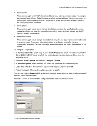 Chapter 6 – Dynamic Host Configuration Protocol
TCP/IP Fundamentals for Microsoft Windows Page: 180
 Scope options
These options apply to all DHCP clients that obtain a lease within a particular scope. For example,
each subnet has a different IPv4 address as its default gateway address. Therefore, the option for
assigning the default gateway must be a scope option. Scope options override global options for
the same configuration parameter.
 Class options
These options apply only to clients that are identified as members of a specified vendor or user
class when obtaining a lease. For more information about vendor and user classes, see "DHCP
Options Classes" in this chapter.
 Reservation options
These options apply only to a single reserved client computer and require a reservation to be used
in an active scope. Reservation options override server and scope options for the same
configuration parameter. For more information about reservations, see "Client Reservations" in this
chapter.
To configure a scope option:
1. In the console tree of the DHCP snap-in, open the IPv4 node or, for DHCP servers running Windows
Server 2003, the DHCP server on which you want to configure a scope option, and then open the
applicable scope.
2. Right-click Scope Options, and then click Configure Options.
3. In Available Options, select the check box for the first option that you want to configure.
4. Under Data entry, type the information required for this option, and then click OK.
5. Repeat the steps 3-4 for any other options you want to specify.
You can also click the Advanced tab, and specify additional scope options to apply only to members of
selected user or vendor classes.
Figure 6-12 shows an example of the configuration of the DNS Servers scope option.
 