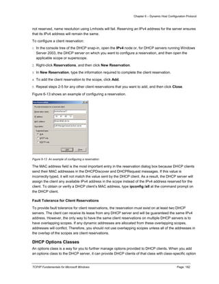 Chapter 6 – Dynamic Host Configuration Protocol
TCP/IP Fundamentals for Microsoft Windows Page: 182
not reserved, name resolution using Lmhosts will fail. Reserving an IPv4 address for the server ensures
that its IPv4 address will remain the same.
To configure a client reservation:
1. In the console tree of the DHCP snap-in, open the IPv4 node or, for DHCP servers running Windows
Server 2003, the DHCP server on which you want to configure a reservation, and then open the
applicable scope or superscope.
2. Right-click Reservations, and then click New Reservation.
3. In New Reservation, type the information required to complete the client reservation.
4. To add the client reservation to the scope, click Add.
5. Repeat steps 2-5 for any other client reservations that you want to add, and then click Close.
Figure 6-13 shows an example of configuring a reservation.
Figure 6-13 An example of configuring a reservation
The MAC address field is the most important entry in the reservation dialog box because DHCP clients
send their MAC addresses in the DHCPDiscover and DHCPRequest messages. If this value is
incorrectly typed, it will not match the value sent by the DHCP client. As a result, the DHCP server will
assign the client any available IPv4 address in the scope instead of the IPv4 address reserved for the
client. To obtain or verify a DHCP client’s MAC address, type ipconfig /all at the command prompt on
the DHCP client.
Fault Tolerance for Client Reservations
To provide fault tolerance for client reservations, the reservation must exist on at least two DHCP
servers. The client can receive its lease from any DHCP server and will be guaranteed the same IPv4
address. However, the only way to have the same client reservations on multiple DHCP servers is to
have overlapping scopes. If any dynamic addresses are allocated from these overlapping scopes,
addresses will conflict. Therefore, you should not use overlapping scopes unless all of the addresses in
the overlap of the scopes are client reservations.
DHCP Options Classes
An options class is a way for you to further manage options provided to DHCP clients. When you add
an options class to the DHCP server, it can provide DHCP clients of that class with class-specific option
 
