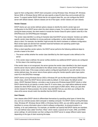 Chapter 6 – Dynamic Host Configuration Protocol
TCP/IP Fundamentals for Microsoft Windows Page: 183
types for their configuration. DHCP client computers running Windows Vista, Windows XP, Windows
Server 2008, or Windows Server 2003 can also specify a class ID when they communicate with the
server. To support earlier DHCP clients that do not support class IDs, you can configure the DHCP
server with default classes. Options classes can be of two types: vendor classes and user classes.
Vendor Classes
DHCP clients can use vendor-defined options classes to identify the client's vendor type and
configuration to the DHCP server when the client obtains a lease. For a client to identify its vendor class
during the lease process, the client needs to include the Vendor Class ID option (option code 60) in the
DHCPDiscover and DHCPRequest messages.
The vendor class identifier is a string of character data that DHCP servers interpret. Vendors can define
specific vendor class identifiers to convey particular configuration or other identification information
about a client. For example, the identifier might encode the client's hardware or software configuration.
Most vendor types are derived from standard reserved hardware and operating system-type
abbreviation codes listed in RFC 1700.
When a client specifies vendor options, the DHCP server performs the following additional steps to
provide a lease to the client:
1. The server verifies whether the vendor class identified by the client request is also defined on the
server.
2. If the vendor class is defined, the server verifies whether any additional DHCP options are configured
for this class in the matching scope.
If the vendor class is not recognized, the server ignores the vendor class identified in the client request,
and the server returns options allocated to the default vendor class, known as the DHCP Standard
Options vendor class. If the scope contains options configured specifically for use with clients in this
vendor-defined class, the server returns those options using the Vendor-specific option type (option
code 43) in the DHCPAck message.
DHCP clients running Windows Server 2003 or Windows XP use the Microsoft Windows 2000 Options
vendor class, which the DHCP Server service adds by default. In most cases, the default vendor
class—DHCP Standard Options—provides a way to group any Windows-based DHCP clients or other
DHCP clients that do not specify a vendor class ID. In some cases, you might define additional vendor
classes for other DHCP clients, such as printers or some types of UNIX clients. When you add other
vendor classes for these purposes, the vendor class identifier that you use when you configure the
class at the server should match the identifier that the DHCP clients use.
User Classes
User classes allow DHCP clients to differentiate themselves by specifying what types of clients they
are, such as a remote access client computer or desktop computer. For DHCP clients running Windows
Vista, Windows XP, Windows Server 2008, or Windows Server 2003, you can define specific user class
identifiers to convey information about a client's software configuration, its physical location in a
building, or its user preferences. For example, an identifier can specify that DHCP clients are members
of a user-defined class called "2nd floor, West," which needs a special set of router, DNS, and WINS
server settings. An administrator can then configure the DHCP server to assign different option types
depending on the type of client receiving the lease.
 