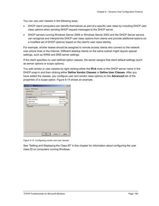 Chapter 6 – Dynamic Host Configuration Protocol
TCP/IP Fundamentals for Microsoft Windows Page: 184
You can use user classes in the following ways:
 DHCP client computers can identify themselves as part of a specific user class by including DHCP user
class options when sending DHCP request messages to the DHCP server.
 DHCP servers running Windows Server 2008 or Windows Server 2003 and the DHCP Server service
can recognize and interpret the DHCP user class options from clients and provide additional options (or
a modified set of DHCP options) based on the client's user class identity.
For example, shorter leases should be assigned to remote access clients who connect to the network
over phone lines or the Internet. Different desktop clients on the same subnet might require special
settings, such as WINS and DNS server settings.
If the client specifies no user-defined option classes, the server assigns that client default settings (such
as server options or scope options).
You add vendor or user classes by right-clicking either the IPv4 node or the DHCP server name in the
DHCP snap-in and then clicking either Define Vendor Classes or Define User Classes. After you
have added the classes, you configure user and vendor class options on the Advanced tab of the
properties of a scope option. Figure 6-14 shows an example.
Figure 6-14 Configuring vendor and user classes
See "Setting and Displaying the Class ID" in this chapter for information about configuring the user
class ID on computers running Windows.
 