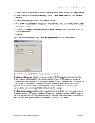 Chapter 6 – Dynamic Host Configuration Protocol
TCP/IP Fundamentals for Microsoft Windows Page: 186
2. For Windows Server 2008, open IPv4, right-click DHCP Relay Agent, and then click New Interface.
3. For Windows Server 2003, open IP Routing, right-click DHCP Relay Agent, and then click New
Interface.
4. Click the interface that you want to add, and then click OK.
5. In the DHCP Relay Properties dialog box, on the General tab, verify that the Relay DHCP packets
check box is selected.
6. If needed, in Hop-count threshold and Boot threshold (seconds), click the arrows to modify the
thresholds as needed.
7. Click OK.
Figure 6-16 shows an example of the DHCP Relay Properties dialog box for an interface.
Figure 6-16 An example of the DHCP Relay Properties dialog box for an interface
The Hop count threshold field is the maximum number of DHCP relay agents that can forward a
DHCP message before this DHCP relay agent receives it. When a DHCP relay agent receives a
DHCPDiscover, DHCPRequest, or DHCPDecline message, it checks the value of the Hops field in the
DHCP header of the message. If the value in the Hops field exceeds the value in the hop count
threshold, the DHCP relay agent silently discards the message. If not, the DHCP relay agent
increments the value of the Hops field before forwarding the message.
The Boot threshold (seconds) field is the amount of time that the DHCP relay agent waits before it
forwards broadcast DHCP request messages. This option is useful when you want a DHCP server on
the same subnet as the DHCP client to respond first. If the local DHCP server does not respond, you
want the DHCP relay agent to forward the messages to a remote DHCP server.
 