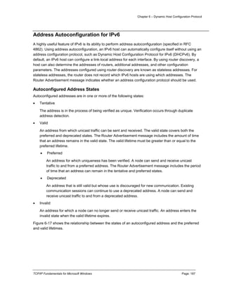 Chapter 6 – Dynamic Host Configuration Protocol
TCP/IP Fundamentals for Microsoft Windows Page: 187
Address Autoconfiguration for IPv6
A highly useful feature of IPv6 is its ability to perform address autoconfiguration (specified in RFC
4862). Using address autoconfiguration, an IPv6 host can automatically configure itself without using an
address configuration protocol, such as Dynamic Host Configuration Protocol for IPv6 (DHCPv6). By
default, an IPv6 host can configure a link-local address for each interface. By using router discovery, a
host can also determine the addresses of routers, additional addresses, and other configuration
parameters. The addresses configured using router discovery are known as stateless addresses. For
stateless addresses, the router does not record which IPv6 hosts are using which addresses. The
Router Advertisement message indicates whether an address configuration protocol should be used.
Autoconfigured Address States
Autoconfigured addresses are in one or more of the following states:
 Tentative
The address is in the process of being verified as unique. Verification occurs through duplicate
address detection.
 Valid
An address from which unicast traffic can be sent and received. The valid state covers both the
preferred and deprecated states. The Router Advertisement message includes the amount of time
that an address remains in the valid state. The valid lifetime must be greater than or equal to the
preferred lifetime.
 Preferred
An address for which uniqueness has been verified. A node can send and receive unicast
traffic to and from a preferred address. The Router Advertisement message includes the period
of time that an address can remain in the tentative and preferred states.
 Deprecated
An address that is still valid but whose use is discouraged for new communication. Existing
communication sessions can continue to use a deprecated address. A node can send and
receive unicast traffic to and from a deprecated address.
 Invalid
An address for which a node can no longer send or receive unicast traffic. An address enters the
invalid state when the valid lifetime expires.
Figure 6-17 shows the relationship between the states of an autoconfigured address and the preferred
and valid lifetimes.
 