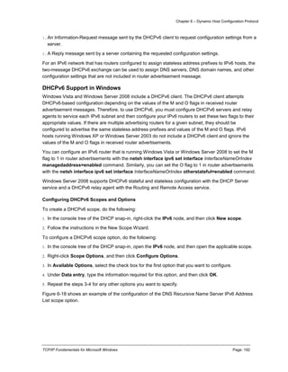 Chapter 6 – Dynamic Host Configuration Protocol
TCP/IP Fundamentals for Microsoft Windows Page: 192
1.An Information-Request message sent by the DHCPv6 client to request configuration settings from a
server.
2.A Reply message sent by a server containing the requested configuration settings.
For an IPv6 network that has routers configured to assign stateless address prefixes to IPv6 hosts, the
two-message DHCPv6 exchange can be used to assign DNS servers, DNS domain names, and other
configuration settings that are not included in router advertisement message.
DHCPv6 Support in Windows
Windows Vista and Windows Server 2008 include a DHCPv6 client. The DHCPv6 client attempts
DHCPv6-based configuration depending on the values of the M and O flags in received router
advertisement messages. Therefore, to use DHCPv6, you must configure DHCPv6 servers and relay
agents to service each IPv6 subnet and then configure your IPv6 routers to set these two flags to their
appropriate values. If there are multiple advertising routers for a given subnet, they should be
configured to advertise the same stateless address prefixes and values of the M and O flags. IPv6
hosts running Windows XP or Windows Server 2003 do not include a DHCPv6 client and ignore the
values of the M and O flags in received router advertisements.
You can configure an IPv6 router that is running Windows Vista or Windows Server 2008 to set the M
flag to 1 in router advertisements with the netsh interface ipv6 set interface InterfaceNameOrIndex
managedaddress=enabled command. Similarly, you can set the O flag to 1 in router advertisements
with the netsh interface ipv6 set interface InterfaceNameOrIndex otherstateful=enabled command.
Windows Server 2008 supports DHCPv6 stateful and stateless configuration with the DHCP Server
service and a DHCPv6 relay agent with the Routing and Remote Access service.
Configuring DHCPv6 Scopes and Options
To create a DHCPv6 scope, do the following:
1. In the console tree of the DHCP snap-in, right-click the IPv6 node, and then click New scope.
2. Follow the instructions in the New Scope Wizard.
To configure a DHCPv6 scope option, do the following:
1. In the console tree of the DHCP snap-in, open the IPv6 node, and then open the applicable scope.
2. Right-click Scope Options, and then click Configure Options.
3. In Available Options, select the check box for the first option that you want to configure.
4. Under Data entry, type the information required for this option, and then click OK.
5. Repeat the steps 3-4 for any other options you want to specify.
Figure 6-18 shows an example of the configuration of the DNS Recursive Name Server IPv6 Address
List scope option.
 