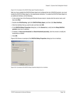 Chapter 6 – Dynamic Host Configuration Protocol
TCP/IP Fundamentals for Microsoft Windows Page: 194
Figure 6-19 An example of the DHCPv6 Relay Agent Properties dialog box
After you have installed the DHCPv6 Relay Agent and configured the list of DHCPv6 servers, you must
enable the DHCPv6 Relay Agent on the appropriate interfaces. To enable the DHCPv6 Relay Agent on
an additional interface, do the following:
1. In the console tree of the Routing and Remote Access snap-in, double-click the server name, and
then click IPv6.
2. Double-click IPv6 Routing, right-click DHCPv6 Relay Agent, and then click New Interface.
3. Click the interface that you want to add, and then click OK.
4. In the DHCPv6 Relay Properties dialog box, on the General tab, verify that the Relay DHCPv6
packets check box is selected.
5. If needed, in Hop-count threshold and Boot threshold (seconds), click the arrows to modify the
thresholds as needed.
6. Click OK.
Figure 6-20 shows an example of the DHCPv6 Relay Properties dialog box for an interface.
Figure 6-20 An example of the DHCPv6 Relay Properties dialog box for an interface
 