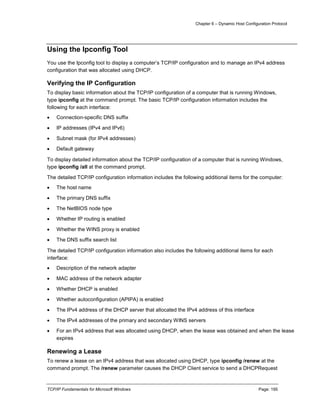 Chapter 6 – Dynamic Host Configuration Protocol
TCP/IP Fundamentals for Microsoft Windows Page: 195
Using the Ipconfig Tool
You use the Ipconfig tool to display a computer’s TCP/IP configuration and to manage an IPv4 address
configuration that was allocated using DHCP.
Verifying the IP Configuration
To display basic information about the TCP/IP configuration of a computer that is running Windows,
type ipconfig at the command prompt. The basic TCP/IP configuration information includes the
following for each interface:
 Connection-specific DNS suffix
 IP addresses (IPv4 and IPv6)
 Subnet mask (for IPv4 addresses)
 Default gateway
To display detailed information about the TCP/IP configuration of a computer that is running Windows,
type ipconfig /all at the command prompt.
The detailed TCP/IP configuration information includes the following additional items for the computer:
 The host name
 The primary DNS suffix
 The NetBIOS node type
 Whether IP routing is enabled
 Whether the WINS proxy is enabled
 The DNS suffix search list
The detailed TCP/IP configuration information also includes the following additional items for each
interface:
 Description of the network adapter
 MAC address of the network adapter
 Whether DHCP is enabled
 Whether autoconfiguration (APIPA) is enabled
 The IPv4 address of the DHCP server that allocated the IPv4 address of this interface
 The IPv4 addresses of the primary and secondary WINS servers
 For an IPv4 address that was allocated using DHCP, when the lease was obtained and when the lease
expires
Renewing a Lease
To renew a lease on an IPv4 address that was allocated using DHCP, type ipconfig /renew at the
command prompt. The /renew parameter causes the DHCP Client service to send a DHCPRequest
 