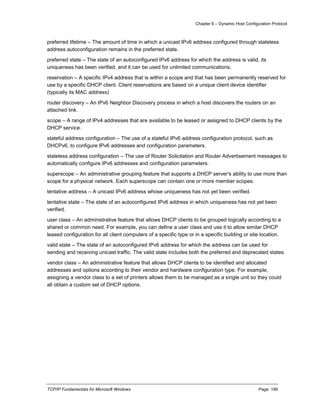 Chapter 6 – Dynamic Host Configuration Protocol
TCP/IP Fundamentals for Microsoft Windows Page: 199
preferred lifetime – The amount of time in which a unicast IPv6 address configured through stateless
address autoconfiguration remains in the preferred state.
preferred state – The state of an autoconfigured IPv6 address for which the address is valid, its
uniqueness has been verified, and it can be used for unlimited communications.
reservation – A specific IPv4 address that is within a scope and that has been permanently reserved for
use by a specific DHCP client. Client reservations are based on a unique client device identifier
(typically its MAC address)
router discovery – An IPv6 Neighbor Discovery process in which a host discovers the routers on an
attached link.
scope – A range of IPv4 addresses that are available to be leased or assigned to DHCP clients by the
DHCP service.
stateful address configuration – The use of a stateful IPv6 address configuration protocol, such as
DHCPv6, to configure IPv6 addresses and configuration parameters.
stateless address configuration – The use of Router Solicitation and Router Advertisement messages to
automatically configure IPv6 addresses and configuration parameters.
superscope – An administrative grouping feature that supports a DHCP server's ability to use more than
scope for a physical network. Each superscope can contain one or more member scopes.
tentative address – A unicast IPv6 address whose uniqueness has not yet been verified.
tentative state – The state of an autoconfigured IPv6 address in which uniqueness has not yet been
verified.
user class – An administrative feature that allows DHCP clients to be grouped logically according to a
shared or common need. For example, you can define a user class and use it to allow similar DHCP
leased configuration for all client computers of a specific type or in a specific building or site location.
valid state – The state of an autoconfigured IPv6 address for which the address can be used for
sending and receiving unicast traffic. The valid state includes both the preferred and deprecated states.
vendor class – An administrative feature that allows DHCP clients to be identified and allocated
addresses and options according to their vendor and hardware configuration type. For example,
assigning a vendor class to a set of printers allows them to be managed as a single unit so they could
all obtain a custom set of DHCP options.
 
