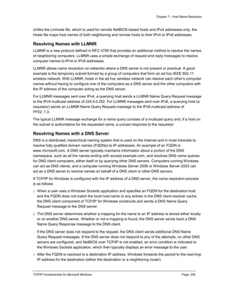 Chapter 7 – Host Name Resolution
TCP/IP Fundamentals for Microsoft Windows Page: 206
Unlike the Lmhosts file, which is used for remote NetBIOS-based hosts and IPv4 addresses only, the
Hosts file maps host names of both neighboring and remote hosts to their IPv4 or IPv6 addresses.
Resolving Names with LLMNR
LLMNR is a new protocol defined in RFC 4795 that provides an additional method to resolve the names
of neighboring computers. LLMNR uses a simple exchange of request and reply messages to resolve
computer names to IPv4 or IPv6 addresses.
LLMNR allows name resolution on networks where a DNS server is not present or practical. A good
example is the temporary subnet formed by a group of computers that form an ad hoc IEEE 802.11
wireless network. With LLMNR, hosts in the ad hoc wireless network can resolve each other’s computer
names without having to configure one of the computers as a DNS server and the other computers with
the IP address of the computer acting as the DNS server.
For LLMNR messages sent over IPv4, a querying host sends a LLMNR Name Query Request message
to the IPv4 multicast address of 224.0.0.252. For LLMNR messages sent over IPv6, a querying host (a
requestor) sends an LLMNR Name Query Request message to the IPv6 multicast address of
FF02::1:3.
The typical LLMNR message exchange for a name query consists of a multicast query and, if a host on
the subnet is authoritative for the requested name, a unicast response to the requestor.
Resolving Names with a DNS Server
DNS is a distributed, hierarchical naming system that is used on the Internet and in most intranets to
resolve fully qualified domain names (FQDNs) to IP addresses. An example of an FQDN is
www.microsoft.com. A DNS server typically maintains information about a portion of the DNS
namespace, such as all the names ending with wcoast.example.com, and resolves DNS name queries
for DNS client computers, either itself or by querying other DNS servers. Computers running Windows
can act as DNS clients, and a computer running Windows Server 2008 or Windows Server 2003 can
act as a DNS server to resolve names on behalf of a DNS client or other DNS servers.
If TCP/IP for Windows is configured with the IP address of a DNS server, the name resolution process
is as follows:
1. When a user uses a Windows Sockets application and specifies an FQDN for the destination host
and the FQDN does not match the local host name or any entries in the DNS client resolver cache,
the DNS client component of TCP/IP for Windows constructs and sends a DNS Name Query
Request message to the DNS server.
2. The DNS server determines whether a mapping for the name to an IP address is stored either locally
or on another DNS server. Whether or not a mapping is found, the DNS server sends back a DNS
Name Query Response message to the DNS client.
If the DNS server does not respond to the request, the DNS client sends additional DNS Name
Query Request messages. If the DNS server does not respond to any of the attempts, no other DNS
servers are configured, and NetBIOS over TCP/IP is not enabled, an error condition is indicated to
the Windows Sockets application, which then typically displays an error message to the user.
3. After the FQDN is resolved to a destination IP address, Windows forwards the packet to the next-hop
IP address for the destination (either the destination or a neighboring router).
 