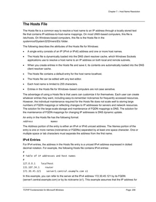 Chapter 7 – Host Name Resolution
TCP/IP Fundamentals for Microsoft Windows Page: 208
The Hosts File
The Hosts file is a common way to resolve a host name to an IP address through a locally stored text
file that contains IP-address-to-host-name mappings. On most UNIX-based computers, this file is
/etc/hosts. On Windows-based computers, this file is the Hosts file in the
systemrootSystem32DriversEtc folder.
The following describes the attributes of the Hosts file for Windows:
 A single entry consists of an IP (IPv4 or IPv6) address and one or more host names.
 The Hosts file is dynamically loaded into the DNS client resolver cache, which Windows Sockets
applications use to resolve a host name to an IP address on both local and remote subnets.
 When you create entries in the Hosts file and save it, its contents are automatically loaded into the DNS
client resolver cache.
 The Hosts file contains a default entry for the host name localhost.
 The Hosts file can be edited with any text editor.
 Each host name is limited to 255 characters.
 Entries in the Hosts file for Windows–based computers are not case sensitive.
The advantage of using a Hosts file is that users can customize it for themselves. Each user can create
whatever entries they want, including easy-to-remember nicknames for frequently accessed resources.
However, the individual maintenance required for the Hosts file does not scale well to storing large
numbers of FQDN mappings or reflecting changes to IP addresses for servers and network resources.
The solution for the large-scale storage and maintenance of FQDN mappings is DNS. The solution for
the maintenance of FQDN mappings for changing IP addresses is DNS dynamic update.
An entry in the Hosts file has the following format:
Address Names
The Address portion of the entry is either an IPv4 or IPv6 unicast address. The Names portion of the
entry is one or more names (nicknames or FQDNs) separated by at least one space character. One or
multiple space or tab characters must separate the address from the first name.
IPv4 Entries
For IPv4 entries, the address in the Hosts file entry is a unicast IPv4 address expressed in dotted
decimal notation. For example, the following Hosts file contains IPv4 entries:
#
# Table of IP addresses and host names
#
127.0.0.1 localhost
131.107.34.1 router
172.30.45.121 server1.central.example.com s1
In this example, you can refer to the server at the IPv4 address 172.30.45.121 by its FQDN
(server1.central.example.com) or by its nickname (s1). This example assumes that the IP address for
 
