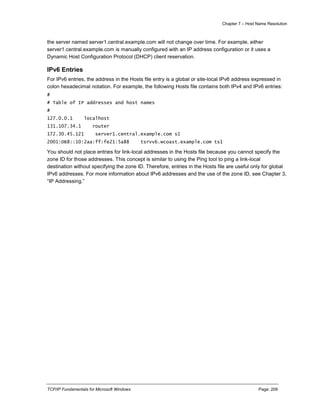 Chapter 7 – Host Name Resolution
TCP/IP Fundamentals for Microsoft Windows Page: 209
the server named server1.central.example.com will not change over time. For example, either
server1.central.example.com is manually configured with an IP address configuration or it uses a
Dynamic Host Configuration Protocol (DHCP) client reservation.
IPv6 Entries
For IPv6 entries, the address in the Hosts file entry is a global or site-local IPv6 address expressed in
colon hexadecimal notation. For example, the following Hosts file contains both IPv4 and IPv6 entries:
#
# Table of IP addresses and host names
#
127.0.0.1 localhost
131.107.34.1 router
172.30.45.121 server1.central.example.com s1
2001:DB8::10:2aa:ff:fe21:5a88 tsrvv6.wcoast.example.com ts1
You should not place entries for link-local addresses in the Hosts file because you cannot specify the
zone ID for those addresses. This concept is similar to using the Ping tool to ping a link-local
destination without specifying the zone ID. Therefore, entries in the Hosts file are useful only for global
IPv6 addresses. For more information about IPv6 addresses and the use of the zone ID, see Chapter 3,
“IP Addressing.”
 