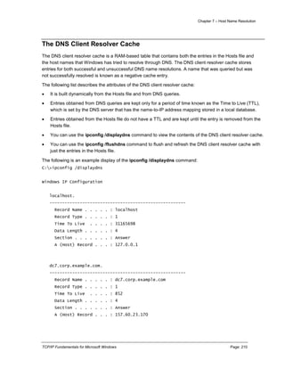 Chapter 7 – Host Name Resolution
TCP/IP Fundamentals for Microsoft Windows Page: 210
The DNS Client Resolver Cache
The DNS client resolver cache is a RAM-based table that contains both the entries in the Hosts file and
the host names that Windows has tried to resolve through DNS. The DNS client resolver cache stores
entries for both successful and unsuccessful DNS name resolutions. A name that was queried but was
not successfully resolved is known as a negative cache entry.
The following list describes the attributes of the DNS client resolver cache:
 It is built dynamically from the Hosts file and from DNS queries.
 Entries obtained from DNS queries are kept only for a period of time known as the Time to Live (TTL),
which is set by the DNS server that has the name-to-IP address mapping stored in a local database.
 Entries obtained from the Hosts file do not have a TTL and are kept until the entry is removed from the
Hosts file.
 You can use the ipconfig /displaydns command to view the contents of the DNS client resolver cache.
 You can use the ipconfig /flushdns command to flush and refresh the DNS client resolver cache with
just the entries in the Hosts file.
The following is an example display of the ipconfig /displaydns command:
C:>ipconfig /displaydns
Windows IP Configuration
localhost.
------------------------------------------------------
Record Name . . . . . : localhost
Record Type . . . . . : 1
Time To Live . . . . : 31165698
Data Length . . . . . : 4
Section . . . . . . . : Answer
A (Host) Record . . . : 127.0.0.1
dc7.corp.example.com.
------------------------------------------------------
Record Name . . . . . : dc7.corp.example.com
Record Type . . . . . : 1
Time To Live . . . . : 852
Data Length . . . . . : 4
Section . . . . . . . : Answer
A (Host) Record . . . : 157.60.23.170
 