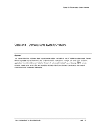 Chapter 8 – Domain Name System Overview
TCP/IP Fundamentals for Microsoft Windows Page: 215
Chapter 8 – Domain Name System Overview
Abstract
This chapter describes the details of the Domain Name System (DNS) and its use for private intranets and the Internet.
DNS is required to provide name resolution for domain names such as www.example.com for all types of network
applications from Internet browsers to Active Directory. A network administrator's understanding of DNS names,
domains, zones, name server roles, and replication is vital to the configuration and maintenance of a properly
functioning private intranet and the Internet.
 