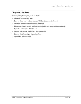 Chapter 8 – Domain Name System Overview
TCP/IP Fundamentals for Microsoft Windows Page: 216
Chapter Objectives
After completing this chapter you will be able to:
 Define the components of DNS.
 Describe the structure and architecture of DNS as it is used on the Internet.
 Define the difference between domains and zones.
 Define recursive and iterative queries and how DNS forward and reverse lookups work.
 Define the various roles of DNS servers.
 Describe the common types of DNS resource records.
 Describe the different types of zone transfers.
 Define DNS dynamic update.
 
