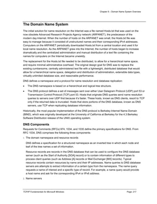 Chapter 8 – Domain Name System Overview
TCP/IP Fundamentals for Microsoft Windows Page: 217
The Domain Name System
The initial solution for name resolution on the Internet was a file named Hosts.txt that was used on the
now obsolete Advanced Research Projects Agency network (ARPANET), the predecessor of the
modern day Internet. When the number of hosts on the ARPANET was small, the Hosts.txt file was
easy to manage because it consisted of unstructured names and their corresponding IPv4 addresses.
Computers on the ARPANET periodically downloaded Hosts.txt from a central location and used it for
local name resolution. As the ARPANET grew into the Internet, the number of hosts began to increase
dramatically and the centralized administration and manual distribution of a text file containing the
names for computers on the Internet became unwieldy.
The replacement for the Hosts.txt file needed to be distributed, to allow for a hierarchical name space,
and require minimal administrative overhead. The original design goal for DNS was to replace the
existing cumbersome, centrally administered text file with a lightweight, distributed database that would
allow for a hierarchical name space, delegation and distribution of administration, extensible data types,
virtually unlimited database size, and reasonable performance.
DNS defines a namespace and a protocol for name resolution and database replication:
 The DNS namespace is based on a hierarchical and logical tree structure.
 The DNS protocol defines a set of messages sent over either User Datagram Protocol (UDP) port 53 or
Transmission Control Protocol (TCP) port 53. Hosts that originate DNS queries send name resolution
queries to servers over UDP first because it’s faster. These hosts, known as DNS clients, resort to TCP
only if the returned data is truncated. Hosts that store portions of the DNS database, known as DNS
servers, use TCP when replicating database information.
Historically, the most popular implementation of the DNS protocol is Berkeley Internet Name Domain
(BIND), which was originally developed at the University of California at Berkeley for the 4.3 Berkeley
Software Distribution release of the UNIX operating system.
DNS Components
Requests for Comments (RFCs) 974, 1034, and 1035 define the primary specifications for DNS. From
RFC 1034, DNS comprises the following three components:
1. The domain namespace and resource records
DNS defines a specification for a structured namespace as an inverted tree in which each node and
leaf of the tree names a set of information.
Resource records are records in the DNS database that can be used to configure the DNS database
server (such as the Start of Authority [SOA] record) or to contain information of different types to
process client queries (such as Address [A] records or Mail Exchanger [MX] records). Typical
resource records contain resources by name and their IP addresses. Name queries to DNS database
servers are attempts to extract information of a certain type from the namespace. The name query
requests a name of interest and a specific type of record. For example, a name query would provide
a host name and ask for the corresponding IPv4 or IPv6 address.
2. Name servers
 