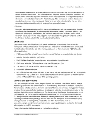Chapter 8 – Domain Name System Overview
TCP/IP Fundamentals for Microsoft Windows Page: 218
Name servers store resource records and information about the domain tree structure and attempt to
resolve received client queries. DNS database servers, hereafter referred to as name servers or DNS
servers, either contain the requested information in their resource records or have pointer records to
other name servers that can help resolve the client query. If the name server contains the resource
records for a given part of the namespace, the server is said to be authoritative for that part of the
namespace. Authoritative information is organized into units called zones.
3. Resolvers
Resolvers are programs that run on DNS clients and DNS servers and that create queries to extract
information from name servers. A DNS client uses a resolver to create a DNS name query. A DNS
server uses a resolver to contact other DNS servers to resolve a name on a DNS client's behalf.
Resolvers are usually built into utility programs or are accessible through library functions, such as
the Windows Sockets getaddrinfo() or gethostbyname() functions.
DNS Names
DNS names have a very specific structure, which identifies the location of the name in the DNS
namespace. A fully qualified domain name (FQDN) is a DNS domain name that has been constructed
from its location relative to the root of the namespace (known as the root domain). FQDNs have the
following attributes:
 FQDNs consist of the series of names from the name of the host or computer to the root domain.
 A period character separates each name.
 Each FQDN ends with the period character, which indicates the root domain.
 Each name within the FQDN can be no more than 63 characters long.
 The entire FQDN can be no more than 255 characters long.
 FQDNs are not case-sensitive.
 RFC 1034 requires the names that make up a FQDN to use only the characters a-z, A-Z, 0-9, and the
dash or minus sign (-). RFC 2181 allows additional characters and is supported by the DNS Server
service in Microsoft Windows Server 2003 operating systems.
Domains and Subdomains
The DNS namespace is in the form of a logical inverted tree structure. Each branch point (or node) in
the tree is given a name that is no more than 63 characters long. Each node of the tree is a portion of
the namespace called a domain. A domain is a branch of the tree and can occur at any point in the tree
structure. Domains can be further partitioned at node points within the domain into subdomains for the
purposes of administration or load balancing. The domain name identifies the domain's position in the
DNS hierarchy. The FQDN identifies the domain relative to the root. You create domain names and
FQDNs by combining the names of the nodes from the designated domain node back to the root and
separating each node with a period (.). The root of the tree has the special reserved name of "" (null),
which you indicate by placing a final period at the end of the domain name (such as
www.sales.example.com.). Domains and subdomains are grouped into zones to allow for distributed
administration of the DNS namespace.
Figure 8-1 shows the DNS namespace as it exists for the Internet.
 