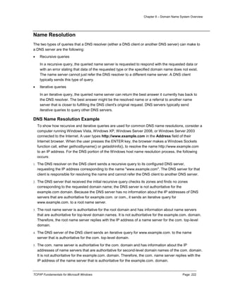 Chapter 8 – Domain Name System Overview
TCP/IP Fundamentals for Microsoft Windows Page: 222
Name Resolution
The two types of queries that a DNS resolver (either a DNS client or another DNS server) can make to
a DNS server are the following:
 Recursive queries
In a recursive query, the queried name server is requested to respond with the requested data or
with an error stating that data of the requested type or the specified domain name does not exist.
The name server cannot just refer the DNS resolver to a different name server. A DNS client
typically sends this type of query.
 Iterative queries
In an iterative query, the queried name server can return the best answer it currently has back to
the DNS resolver. The best answer might be the resolved name or a referral to another name
server that is closer to fulfilling the DNS client's original request. DNS servers typically send
iterative queries to query other DNS servers.
DNS Name Resolution Example
To show how recursive and iterative queries are used for common DNS name resolutions, consider a
computer running Windows Vista, Windows XP, Windows Server 2008, or Windows Server 2003
connected to the Internet. A user types http://www.example.com in the Address field of their
Internet browser. When the user presses the ENTER key, the browser makes a Windows Sockets
function call, either gethostbyname() or getaddrinfo(), to resolve the name http://www.example.com
to an IP address. For the DNS portion of the Windows host name resolution process, the following
occurs:
1. The DNS resolver on the DNS client sends a recursive query to its configured DNS server,
requesting the IP address corresponding to the name "www.example.com". The DNS server for that
client is responsible for resolving the name and cannot refer the DNS client to another DNS server.
2. The DNS server that received the initial recursive query checks its zones and finds no zones
corresponding to the requested domain name; the DNS server is not authoritative for the
example.com domain. Because the DNS server has no information about the IP addresses of DNS
servers that are authoritative for example.com. or com., it sends an iterative query for
www.example.com. to a root name server.
3. The root name server is authoritative for the root domain and has information about name servers
that are authoritative for top-level domain names. It is not authoritative for the example.com. domain.
Therefore, the root name server replies with the IP address of a name server for the com. top-level
domain.
4. The DNS server of the DNS client sends an iterative query for www.example.com. to the name
server that is authoritative for the com. top-level domain.
5. The com. name server is authoritative for the com. domain and has information about the IP
addresses of name servers that are authoritative for second-level domain names of the com. domain.
It is not authoritative for the example.com. domain. Therefore, the com. name server replies with the
IP address of the name server that is authoritative for the example.com. domain.
 
