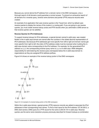 Chapter 8 – Domain Name System Overview
TCP/IP Fundamentals for Microsoft Windows Page: 224
Because you cannot derive the IP address from a domain name in the DNS namespace, only a
thorough search of all domains could guarantee a correct answer. To prevent an exhaustive search of
all domains for a reverse query, reverse name domains and pointer (PTR) resource records were
created.
An example of an application that uses reverse queries is the Tracert tool, which by default uses
reverse queries to display the names of the routers in a routing path. If you are going to use reverse
queries, you must create reverse lookup zones and PTR records when you administer a DNS server so
that reverse queries can be satisfied.
Reverse Queries for IPv4 Addresses
To support reverse lookups for IPv4 addresses, a special domain named in-addr.arpa. was created.
Nodes in the in-addr.arpa domain are named after the numbers in the dotted decimal representation of
IPv4 addresses. But because IPv4 addresses get more specific from left to right and domain names get
more specific from right to left, the order of IPv4 address octets must be reversed when building the in-
addr.arpa domain name corresponding to the IPv4 address. For example, for the generalized IPv4
address w.x.y.z, the corresponding reverse query name is z.y.x.w.in-addr.arpa. IANA delegates
responsibility for administering the reverse query namespace below the in-addr.arpa domain to
organizations as they are assigned IPv4 address prefixes.
Figure 8-4 shows an example of the reverse lookup portion of the DNS namespace.
Figure 8-4 An example of a reverse lookup portion of the DNS namespace
Within the in-addr.arpa domain, special pointer (PTR) resource records are added to associate the IPv4
addresses to their corresponding host names. To find a host name for the IPv4 address 157.54.200.2, a
DNS client sends a DNS query for a PTR record for the name 2.200.54.157.in-addr.arpa. Reverse
queries use the same name resolution process previously described for forward lookups (a combination
 