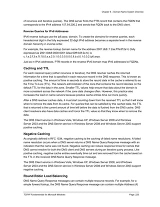 Chapter 8 – Domain Name System Overview
TCP/IP Fundamentals for Microsoft Windows Page: 225
of recursive and iterative queries). The DNS server finds the PTR record that contains the FQDN that
corresponds to the IPv4 address 157.54.200.2 and sends that FQDN back to the DNS client.
Reverse Queries for IPv6 Addresses
IPv6 reverse lookups use the ip6.arpa. domain. To create the domains for reverse queries, each
hexadecimal digit in the fully expressed 32-digit IPv6 address becomes a separate level in the reverse
domain hierarchy in inverse order.
For example, the reverse lookup domain name for the address 2001:db8::1:2aa:ff:fe3f:2a1c (fully
expressed as 2001:0db8:0000:0001:02aa:00ff:fe3f:2a1c) is
c.1.a.2.f.3.e.f.f.f.0.0.a.a.2.0.1.0.0.0.0.0.0.0.8.b.d.0.1.0.0.2.ip6.arpa.
Just as in IPv4 addresses, PTR records in the reverse IPv6 domain map IPv6 addresses to FQDNs.
Caching and TTL
For each resolved query (either recursive or iterative), the DNS resolver caches the returned
information for a time that is specified in each resource record in the DNS response. This is known as
positive caching. The amount of time in seconds to store the record data in the cache is referred to as
the Time To Live (TTL). The network administrator of the zone that contains the record decides on the
default TTL for the data in the zone. Smaller TTL values help ensure that data about the domain is
more consistent across the network if the zone data changes often. However, this practice also
increases the load on name servers because positive cache entries time out more quickly.
After a DNS resolver caches data, it must start counting down from the received TTL so that it will know
when to remove the data from its cache. For queries that can be satisfied by this cached data, the TTL
that is returned is the current amount of time left before the data is flushed from the DNS cache. DNS
client resolvers also have data caches and honor the TTL value so that they know when to remove the
data.
The DNS Client service in Windows Vista, Windows XP, Windows Server 2008 and Windows
Server 2003 and the DNS Server service in Windows Server 2008 and Windows Server 2003 support
positive caching.
Negative Caching
As originally defined in RFC 1034, negative caching is the caching of failed name resolutions. A failed
name resolution occurs when a DNS server returns a DNS Name Query Response message with an
indication that the name was not found. Negative caching can reduce response times for names that
DNS cannot resolve for both the DNS client and DNS servers during an iterative query process. Like
positive caching, negative cache entries eventually time out and are removed from the cache based on
the TTL in the received DNS Name Query Response message.
The DNS Client service in Windows Vista, Windows XP, Windows Server 2008, and Windows
Server 2003 and the DNS Server service in Windows Server 2008 and Windows Server 2003 support
negative caching.
Round Robin Load Balancing
DNS Name Query Response messages can contain multiple resource records. For example, for a
simple forward lookup, the DNS Name Query Response message can contain multiple Address (A)
 