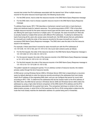 Chapter 8 – Domain Name System Overview
TCP/IP Fundamentals for Microsoft Windows Page: 226
records that contain the IPv4 addresses associated with the desired host. When multiple resource
records for the same resource record type exist, the following issues arise:
 For the DNS server, how to order the resource records in the DNS Name Query Response message
 For the DNS client, how to choose a specific resource record in the DNS Name Query Response
message
To address these issues, RFC 1794 describes a mechanism named round robin or load sharing to
share and distribute loads for network resources. The central assumption of RFC 1794 is that when
multiple resource records for the same resource record type and the same name exist, multiple servers
are offering the same type of service to multiple users. For example, the www.microsoft.com Web site
is actually hosted by multiple Web servers with different IPv4 addresses. To attempt to distribute the
load of servicing all the users who access www.microsoft.com, the DNS servers that are authoritative
for microsoft.com modify the order of the resource records for the www.microsoft.com name in
successive DNS Name Query Response messages. The DNS client uses the data in the first resource
record in the response.
For example, if there were three A records for www.microsoft.com with the IPv4 addresses of
131.107.0.99, 131.107.0.100, and 131.107.0.101, the round robin scheme works as follows:
 For the first request, the order of the resource records in the DNS Name Query Response message is
131.107.0.99-131.107.0.100-131.107.0.101.
 For the second request, the order of the resource records in the DNS Name Query Response message
is 131.107.0.100-131.107.0.101-131.107.0.99.
 For the third request, the order of the resource records in the DNS Name Query Response message is
131.107.0.101-131.107.0.99-131.107.0.100.
The pattern repeats for subsequent queries. For an arbitrary number of resource records, the rotation
process cycles through the list of resource records.
A DNS server running Windows Server 2008 or Windows Server 2003 that is responding to a recursive
query by default attempts to order the resource records according to the addresses that most closely
match the IP address of the originating DNS client, and you can configure that server for round robin
according to RFC 1794. To determine the addresses that are the closest match to the IPv4 address of
the DNS client, the DNS Server service in Windows Server 2008 and Windows Server 2003 orders the
addresses by using a high-order bit-level comparison of the DNS client's IPv4 address and the IPv4
addresses associated with the queried host name. This comparison technique is similar to the route
determination process, in which IPv4 or IPv6 examines the IPv4 or IPv6 routing table to determine the
route that most closely matches the destination address of a packet being sent or forwarded.
 