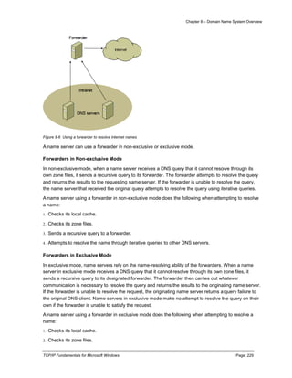 Chapter 8 – Domain Name System Overview
TCP/IP Fundamentals for Microsoft Windows Page: 229
Figure 8-6 Using a forwarder to resolve Internet names
A name server can use a forwarder in non-exclusive or exclusive mode.
Forwarders in Non-exclusive Mode
In non-exclusive mode, when a name server receives a DNS query that it cannot resolve through its
own zone files, it sends a recursive query to its forwarder. The forwarder attempts to resolve the query
and returns the results to the requesting name server. If the forwarder is unable to resolve the query,
the name server that received the original query attempts to resolve the query using iterative queries.
A name server using a forwarder in non-exclusive mode does the following when attempting to resolve
a name:
1. Checks its local cache.
2. Checks its zone files.
3. Sends a recursive query to a forwarder.
4. Attempts to resolve the name through iterative queries to other DNS servers.
Forwarders in Exclusive Mode
In exclusive mode, name servers rely on the name-resolving ability of the forwarders. When a name
server in exclusive mode receives a DNS query that it cannot resolve through its own zone files, it
sends a recursive query to its designated forwarder. The forwarder then carries out whatever
communication is necessary to resolve the query and returns the results to the originating name server.
If the forwarder is unable to resolve the request, the originating name server returns a query failure to
the original DNS client. Name servers in exclusive mode make no attempt to resolve the query on their
own if the forwarder is unable to satisfy the request.
A name server using a forwarder in exclusive mode does the following when attempting to resolve a
name:
1. Checks its local cache.
2. Checks its zone files.
 