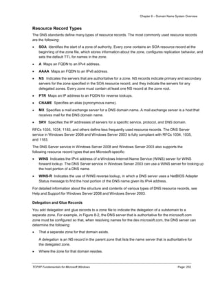 Chapter 8 – Domain Name System Overview
TCP/IP Fundamentals for Microsoft Windows Page: 232
Resource Record Types
The DNS standards define many types of resource records. The most commonly used resource records
are the following:
 SOA Identifies the start of a zone of authority. Every zone contains an SOA resource record at the
beginning of the zone file, which stores information about the zone, configures replication behavior, and
sets the default TTL for names in the zone.
 A Maps an FQDN to an IPv4 address.
 AAAA Maps an FQDN to an IPv6 address.
 NS Indicates the servers that are authoritative for a zone. NS records indicate primary and secondary
servers for the zone specified in the SOA resource record, and they indicate the servers for any
delegated zones. Every zone must contain at least one NS record at the zone root.
 PTR Maps an IP address to an FQDN for reverse lookups.
 CNAME Specifies an alias (synonymous name).
 MX Specifies a mail exchange server for a DNS domain name. A mail exchange server is a host that
receives mail for the DNS domain name.
 SRV Specifies the IP addresses of servers for a specific service, protocol, and DNS domain.
RFCs 1035, 1034, 1183, and others define less frequently used resource records. The DNS Server
service in Windows Server 2008 and Windows Server 2003 is fully compliant with RFCs 1034, 1035,
and 1183.
The DNS Server service in Windows Server 2008 and Windows Server 2003 also supports the
following resource record types that are Microsoft-specific:
 WINS Indicates the IPv4 address of a Windows Internet Name Service (WINS) server for WINS
forward lookup. The DNS Server service in Windows Server 2003 can use a WINS server for looking up
the host portion of a DNS name.
 WINS-R Indicates the use of WINS reverse lookup, in which a DNS server uses a NetBIOS Adapter
Status message to find the host portion of the DNS name given its IPv4 address.
For detailed information about the structure and contents of various types of DNS resource records, see
Help and Support for Windows Server 2008 and Windows Server 2003.
Delegation and Glue Records
You add delegation and glue records to a zone file to indicate the delegation of a subdomain to a
separate zone. For example, in Figure 8-2, the DNS server that is authoritative for the microsoft.com
zone must be configured so that, when resolving names for the dev.microsoft.com, the DNS server can
determine the following:
 That a separate zone for that domain exists.
A delegation is an NS record in the parent zone that lists the name server that is authoritative for
the delegated zone.
 Where the zone for that domain resides.
 