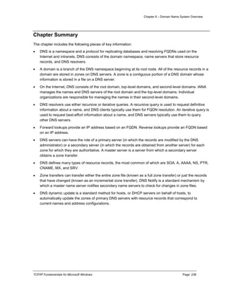 Chapter 8 – Domain Name System Overview
TCP/IP Fundamentals for Microsoft Windows Page: 238
Chapter Summary
The chapter includes the following pieces of key information:
 DNS is a namespace and a protocol for replicating databases and resolving FQDNs used on the
Internet and intranets. DNS consists of the domain namespace, name servers that store resource
records, and DNS resolvers.
 A domain is a branch of the DNS namespace beginning at its root node. All of the resource records in a
domain are stored in zones on DNS servers. A zone is a contiguous portion of a DNS domain whose
information is stored in a file on a DNS server.
 On the Internet, DNS consists of the root domain, top-level domains, and second-level domains. IANA
manages the names and DNS servers of the root domain and the top-level domains. Individual
organizations are responsible for managing the names in their second-level domains.
 DNS resolvers use either recursive or iterative queries. A recursive query is used to request definitive
information about a name, and DNS clients typically use them for FQDN resolution. An iterative query is
used to request best-effort information about a name, and DNS servers typically use them to query
other DNS servers.
 Forward lookups provide an IP address based on an FQDN. Reverse lookups provide an FQDN based
on an IP address.
 DNS servers can have the role of a primary server (in which the records are modified by the DNS
administrator) or a secondary server (in which the records are obtained from another server) for each
zone for which they are authoritative. A master server is a server from which a secondary server
obtains a zone transfer.
 DNS defines many types of resource records, the most common of which are SOA, A, AAAA, NS, PTR,
CNAME, MX, and SRV.
 Zone transfers can transfer either the entire zone file (known as a full zone transfer) or just the records
that have changed (known as an incremental zone transfer). DNS Notify is a standard mechanism by
which a master name server notifies secondary name servers to check for changes in zone files.
 DNS dynamic update is a standard method for hosts, or DHCP servers on behalf of hosts, to
automatically update the zones of primary DNS servers with resource records that correspond to
current names and address configurations.
 