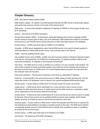 Chapter 8 – Domain Name System Overview
TCP/IP Fundamentals for Microsoft Windows Page: 239
Chapter Glossary
DNS – See Domain Name System (DNS).
DNS dynamic update - An update to the DNS standard that permits DNS clients to dynamically register
and update their resource records in the zones of the primary server.
DNS server – A server that maintains a database of mappings of FQDNs to various types of data, such
as IP addresses.
domain – Any branch of the DNS namespace.
Domain Name System (DNS) – A hierarchical, distributed database that contains mappings of DNS
domain names to various types of data, such as IP addresses. DNS enables the location of computers
and services by user-friendly names and the discovery of other information stored in the database.
forward lookup – A DNS query that maps an FQDN to an IP address.
forwarder - A DNS server designated by other internal DNS servers to be used to forward queries for
resolving external or offsite DNS domain names, such as those used on the Internet.
FQDN – See fully qualified domain name.
fully qualified domain name (FQDN) - A DNS name that has been stated to indicate its absolute location
in the domain namespace tree. An FQDN has a trailing period (.) to qualify its position relative to the
root of the namespace. An example is host.example.microsoft.com.
host name – The DNS name of a host or interface on a network. For one computer to find another, the
name of the computer to locate must either appear in the Hosts file on the computer that is looking, or
the name must be known by a DNS server. For most Windows-based computers, the host name and
the computer name are the same.
Host name resolution – The process of resolving a host name to a destination IP address.
Hosts file – A local text file in the same format as the 4.3 BSD release of UNIX /etc/hosts file. This file
maps host names to IP addresses, and it is stored in the systemrootSystem32DriversEtc folder.
iterative query - A query made to a DNS server for the best answer the server can provide.
master server – A DNS server that is authoritative for a zone and that is also a source of zone
information for other secondary servers. A master server can be either a primary or secondary master
server, depending on how the server obtains its zone data.
primary server – A DNS server that is authoritative for a zone and that can be used as a point of update
for the zone. Only primary servers can be updated directly to process zone updates, which include
adding, removing, or modifying resource records that are stored as zone data.
recursive query – A query made to a DNS server in which the requester asks the server to assume the
full workload and responsibility for providing a complete answer to the query. The DNS server will then
use separate iterative queries to other DNS servers on behalf of the requester to assist in completing
an answer for the recursive query.
reverse lookup – A DNS query that maps an IP address to an FQDN.
root domain - The beginning of the DNS namespace.
 