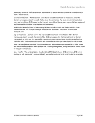 Chapter 8 – Domain Name System Overview
TCP/IP Fundamentals for Microsoft Windows Page: 240
secondary server - A DNS server that is authoritative for a zone and that obtains its zone information
from a master server.
second-level domain – A DNS domain name that is rooted hierarchically at the second tier of the
domain namespace, directly beneath the top-level domain names. Top-level domain names include
.com and .org. When DNS is used on the Internet, second-level domains are names that are registered
and delegated to individual organizations and businesses.
subdomain - A DNS domain located directly beneath another domain (the parent domain) in the
namespace tree. For example, example.microsoft.com would be a subdomain of the domain
microsoft.com.
top-level domains – Domain names that are rooted hierarchically at the first tier of the domain
namespace directly beneath the root (.) of the DNS namespace. On the Internet, top-level domain
names such as .com and .org are used to classify and assign second-level domain names (such as
microsoft.com) to individual organizations and businesses according to their organizational purpose.
zone – A manageable unit of the DNS database that is administered by a DNS server. A zone stores
the domain names and data of the domain with a corresponding name, except for domain names stored
in delegated subdomains.
zone transfer - The synchronization of authoritative DNS data between DNS servers. A DNS server
configured with a secondary zone periodically queries its master server to synchronize its zone data.
 