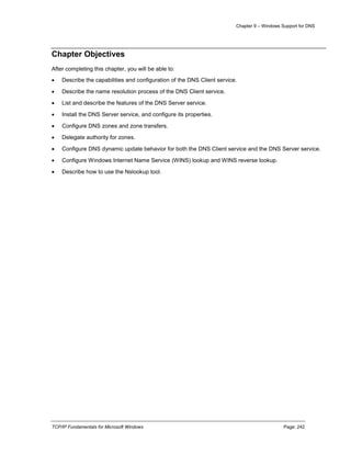Chapter 9 – Windows Support for DNS
TCP/IP Fundamentals for Microsoft Windows Page: 242
Chapter Objectives
After completing this chapter, you will be able to:
 Describe the capabilities and configuration of the DNS Client service.
 Describe the name resolution process of the DNS Client service.
 List and describe the features of the DNS Server service.
 Install the DNS Server service, and configure its properties.
 Configure DNS zones and zone transfers.
 Delegate authority for zones.
 Configure DNS dynamic update behavior for both the DNS Client service and the DNS Server service.
 Configure Windows Internet Name Service (WINS) lookup and WINS reverse lookup.
 Describe how to use the Nslookup tool.
 