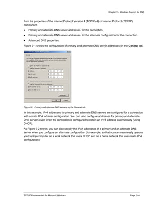 Chapter 9 – Windows Support for DNS
TCP/IP Fundamentals for Microsoft Windows Page: 244
from the properties of the Internet Protocol Version 4 (TCP/IPv4) or Internet Protocol (TCP/IP)
component:
 Primary and alternate DNS server addresses for the connection.
 Primary and alternate DNS server addresses for the alternate configuration for the connection.
 Advanced DNS properties.
Figure 9-1 shows the configuration of primary and alternate DNS server addresses on the General tab.
Figure 9-1 Primary and alternate DNS servers on the General tab
In this example, IPv4 addresses for primary and alternate DNS servers are configured for a connection
with a static IPv4 address configuration. You can also configure addresses for primary and alternate
DNS servers even when the connection is configured to obtain an IPv4 address automatically (using
DHCP).
As Figure 9-2 shows, you can also specify the IPv4 addresses of a primary and an alternate DNS
server when you configure an alternate configuration (for example, so that you can seamlessly operate
your laptop computer on a work network that uses DHCP and on a home network that uses static IPv4
configuration).
 