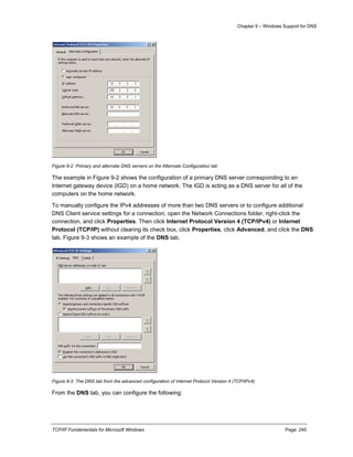 Chapter 9 – Windows Support for DNS
TCP/IP Fundamentals for Microsoft Windows Page: 245
Figure 9-2 Primary and alternate DNS servers on the Alternate Configuration tab
The example in Figure 9-2 shows the configuration of a primary DNS server corresponding to an
Internet gateway device (IGD) on a home network. The IGD is acting as a DNS server for all of the
computers on the home network.
To manually configure the IPv4 addresses of more than two DNS servers or to configure additional
DNS Client service settings for a connection, open the Network Connections folder, right-click the
connection, and click Properties. Then click Internet Protocol Version 4 (TCP/IPv4) or Internet
Protocol (TCP/IP) without clearing its check box, click Properties, click Advanced, and click the DNS
tab. Figure 9-3 shows an example of the DNS tab.
Figure 9-3 The DNS tab from the advanced configuration of Internet Protocol Version 4 (TCP/IPv4)
From the DNS tab, you can configure the following:
 