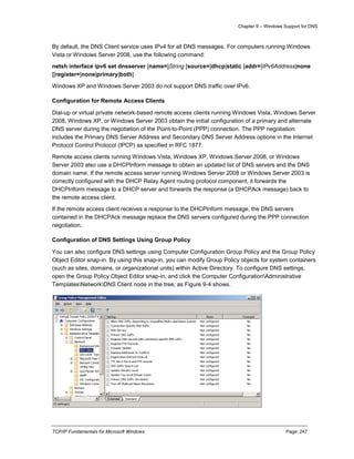 Chapter 9 – Windows Support for DNS
TCP/IP Fundamentals for Microsoft Windows Page: 247
By default, the DNS Client service uses IPv4 for all DNS messages. For computers running Windows
Vista or Windows Server 2008, use the following command:
netsh interface ipv6 set dnsserver [name=]String [source=]dhcp|static [addr=]IPv6Address|none
[[register=]none|primary|both]
Windows XP and Windows Server 2003 do not support DNS traffic over IPv6.
Configuration for Remote Access Clients
Dial-up or virtual private network-based remote access clients running Windows Vista, Windows Server
2008, Windows XP, or Windows Server 2003 obtain the initial configuration of a primary and alternate
DNS server during the negotiation of the Point-to-Point (PPP) connection. The PPP negotiation
includes the Primary DNS Server Address and Secondary DNS Server Address options in the Internet
Protocol Control Protocol (IPCP) as specified in RFC 1877.
Remote access clients running Windows Vista, Windows XP, Windows Server 2008, or Windows
Server 2003 also use a DHCPInform message to obtain an updated list of DNS servers and the DNS
domain name. If the remote access server running Windows Server 2008 or Windows Server 2003 is
correctly configured with the DHCP Relay Agent routing protocol component, it forwards the
DHCPInform message to a DHCP server and forwards the response (a DHCPAck message) back to
the remote access client.
If the remote access client receives a response to the DHCPInform message, the DNS servers
contained in the DHCPAck message replace the DNS servers configured during the PPP connection
negotiation.
Configuration of DNS Settings Using Group Policy
You can also configure DNS settings using Computer Configuration Group Policy and the Group Policy
Object Editor snap-in. By using this snap-in, you can modify Group Policy objects for system containers
(such as sites, domains, or organizational units) within Active Directory. To configure DNS settings,
open the Group Policy Object Editor snap-in, and click the Computer ConfigurationAdministrative
TemplatesNetworkDNS Client node in the tree, as Figure 9-4 shows.
 