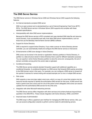 Chapter 9 – Windows Support for DNS
TCP/IP Fundamentals for Microsoft Windows Page: 250
The DNS Server Service
The DNS Server service in Windows Server 2008 and Windows Server 2003 supports the following
features:
 An Internet standards-compliant DNS server
DNS is an open protocol and is standardized by a set of Internet Engineering Task Force (IETF)
RFCs. The DNS Server service in Windows Server 2003 supports and complies with these
standard specifications.
 Interoperability with other DNS server implementations
Because the DNS Server service is RFC-compliant and uses standard DNS data file and resource
record formats, it can successfully work with most other DNS server implementations, such as
those that use the Berkeley Internet Name Domain (BIND) software.
 Support for Active Directory
DNS is required to support Active Directory. If you make a server an Active Directory domain
controller, you can automatically install and configure the DNS Server service on that server.
 Enhancements to DNS zone storage in Active Directory
DNS zones can be stored in the domain or application directory partitions of Active Directory. A
partition is a data structure stored in Active Directory that is used for different replication purposes.
You can specify in which Active Directory partition to store the zone and, consequently, the set of
domain controllers among which the zone's data is replicated.
 Conditional forwarding
The DNS Server service extends standard forwarder support with additional capability as a
conditional forwarder. A conditional forwarder is a DNS server that forwards DNS queries according
to the DNS domain name in the query. For example, you can configure a DNS server to forward all
the queries it receives for names ending with wcoast.example.com to one or multiple DNS servers.
 Stub zones
DNS supports a new zone type called a stub zone, which is a copy of a zone that contains only the
resource records required to identify the authoritative DNS servers for that zone. A DNS server that
hosts a parent zone and a stub zone for one of the parent zone's delegated child zones can receive
updates from the authoritative DNS servers for the child zone.
 Integration with other Microsoft networking services
The DNS Server service offers integration with other services and contains features beyond those
specified in the DNS RFCs. These include integration with Active Directory, WINS, and DHCP.
 Improved ease of administration
The DNS snap-in offers a graphical user interface for managing the DNS Server service. Also, you
can use several configuration wizards to perform common tasks for administering servers.
 