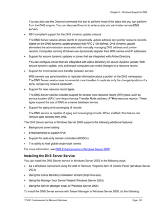 Chapter 9 – Windows Support for DNS
TCP/IP Fundamentals for Microsoft Windows Page: 251
You can also use the Dnscmd command-line tool to perform most of the tasks that you can perform
from the DNS snap-in. You can also use Dnscmd to write scripts and administer remote DNS
servers.
 RFC-compliant support for the DNS dynamic update protocol
The DNS Server service allows clients to dynamically update address and pointer resource records,
based on the DNS dynamic update protocol that RFC 2136 defines. DNS dynamic update
eliminates the administration associated with manually managing DNS address and pointer
records. Computers running Windows can dynamically register their DNS names and IP addresses.
 Support for secure dynamic updates in zones that are integrated with Active Directory
You can configure zones that are integrated with Active Directory for secure dynamic update. With
secure dynamic update, only authorized computers can make changes to a resource record.
 Support for incremental zone transfer between servers
DNS servers use zone transfers to replicate information about a portion of the DNS namespace.
The DNS Server service uses incremental zone transfers to replicate only the changed portions of a
zone, conserving network bandwidth.
 Support for new resource record types
The DNS Server service includes support for several new resource record (RR) types, such as
service location (SRV) and Asynchronous Transfer Mode address (ATMA) resource records. These
types expand the use of DNS as a name database service.
 Support for aging and scavenging of records
The DNS service is capable of aging and scavenging records. When enabled, this feature can
remove stale records from DNS.
The DNS Server service in Windows Server 2008 supports the following additional features:
 Background zone loading
 Enhancements to support IPv6
 Support for read-only domain controllers (RODCs)
 The ability to host global single-label names
For more information, see DNS Enhancements in Windows Server 2008.
Installing the DNS Server Service
You can install the DNS Server service in Windows Server 2003 in the following ways:
 As a Windows component using the Add or Remove Programs item of Control Panel (Windows Server
2003).
 Using the Active Directory Installation Wizard (Dcpromo.exe).
 Using the Manage Your Server Wizard (Windows Server 2003).
 Using the Server Manager snap-in (Windows Server 2008)
To install the DNS Server service with Server Manager in Windows Server 2008, do the following:
 
