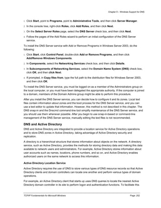 Chapter 9 – Windows Support for DNS
TCP/IP Fundamentals for Microsoft Windows Page: 252
1. Click Start, point to Programs, point to Administrative Tools, and then click Server Manager.
2. In the console tree, right-click Roles, click Add Roles, and then click Next.
3. On the Select Server Roles page, select the DNS Server check box, and then click Next.
4. Follow the pages of the Add Roles wizard to perform an initial configuration of the DNS Server
service.
To install the DNS Server service with Add or Remove Programs in Windows Server 2003, do the
following:
1. Click Start, click Control Panel, double-click Add or Remove Programs, and then click
Add/Remove Windows Components.
2. In Components, select the Networking Services check box, and then click Details.
3. In Subcomponents of Networking Services, select the Domain Name System (DNS) check box,
click OK, and then click Next.
4. If prompted, in Copy files from, type the full path to the distribution files for Windows Server 2003,
and then click OK.
To install the DNS Server service, you must be logged on as a member of the Administrators group on
the local computer, or you must have been delegated the appropriate authority. If the computer is joined
to a domain, members of the Domain Admins group might be able to perform this procedure.
After you install the DNS Server service, you can decide how to configure it and its zones. Local text
files contain information about zones and the boot process for the DNS Server service, and you can
use a text editor to update that information. However, this method is not described in this chapter. The
DNS snap-in and the Dnscmd command-line tool simplify maintenance of the DNS Server service, and
you should use them whenever possible. After you begin to use snap-in-based or command-line
management of the DNS Server service, manually editing the text files is not recommended.
DNS and Active Directory
DNS and Active Directory are integrated to provide a location service for Active Directory operations
and to store DNS zones in Active Directory, taking advantage of Active Directory security and
replication.
A directory is a hierarchical structure that stores information about objects on the network. A directory
service, such as Active Directory, provides the methods for storing directory data and making this data
available to network users and administrators. For example, Active Directory stores information about
user accounts such as names, locations, phone numbers, and so on, and Active Directory enables
authorized users on the same network to access this information.
Active Directory Location Service
Active Directory requires the use of DNS to store various types of DNS resource records so that Active
Directory clients and domain controllers can locate one another and perform various types of domain
operations.
For example, an Active Directory client that starts up uses DNS queries to locate the nearest Active
Directory domain controller in its site to perform logon and authentication functions. To facilitate this
 