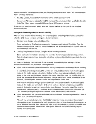 Chapter 9 – Windows Support for DNS
TCP/IP Fundamentals for Microsoft Windows Page: 253
location service for Active Directory clients, the following records must exist in the DNS servers that the
Active Directory clients use:
 the _ldap._tcp.dc._msdcs.DNSDomainName service (SRV) resource record
 the address (A) resource records for the DNS names of the domain controllers specified in the data
field of the _ldap._tcp.dc._msdcs.DNSDomainName SRV resource records
These records are automatically added when you install a DNS server using the Active Directory
Installation Wizard.
Storage of Zones Integrated with Active Directory
After you have installed Active Directory, you have two options for storing and replicating your zones
when the DNS Server service is running on a domain controller:
 Standard zone storage, using a text-based file.
Zones are located in .Dns files that are stored in the systemrootSystem32Dns folder. Zone file
names correspond to the zone root name. For example, the wcoast.example.com. domain uses the
wcoast.example.com.dns file.
 Directory-integrated zone storage, using the Active Directory database.
Zones are located in the Active Directory tree under the domain or application directory partition.
Each directory-integrated zone is stored in a dnsZone container object that corresponds to the zone
root name.
For networks deploying DNS to support Active Directory, directory-integrated primary zones are
strongly recommended and provide the following benefits:
 Zones have multimaster update and enhanced security based on the capabilities of Active Directory.
In a standard zone storage model, DNS updates are conducted based on a single-master update
model. In this model, a single authoritative DNS server for a zone is designated as the primary
server for the zone, and that server maintains the master copy of the zone in a local file. With this
model, the primary server for the zone represents a single fixed point of failure. If this server is not
available, update requests from DNS clients are not processed for the zone.
With directory-integrated storage, updates to DNS are conducted based on a multimaster update
model. In this model, any authoritative DNS server, such as a domain controller running a DNS
server, is designated as a primary source for the zone. Because the master copy of the zone is
maintained in the Active Directory database, which is fully replicated to all domain controllers, the
DNS servers operating on any domain controller for the domain can update the zone.
 Zones are replicated and synchronized to new domain controllers automatically whenever a zone is
added to an Active Directory domain.
Although you can selectively remove the DNS Server service from a domain controller, directory-
integrated zones are already stored at each domain controller, so zone storage and management is
not an additional resource. Also, the methods used to synchronize directory-stored information offer
performance improvement over standard zone update methods, which can potentially require
transfer of the entire zone.
 