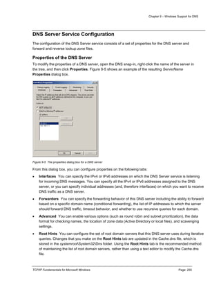 Chapter 9 – Windows Support for DNS
TCP/IP Fundamentals for Microsoft Windows Page: 255
DNS Server Service Configuration
The configuration of the DNS Server service consists of a set of properties for the DNS server and
forward and reverse lookup zone files.
Properties of the DNS Server
To modify the properties of a DNS server, open the DNS snap-in, right-click the name of the server in
the tree, and then click Properties. Figure 9-5 shows an example of the resulting ServerName
Properties dialog box.
Figure 9-5 The properties dialog box for a DNS server
From this dialog box, you can configure properties on the following tabs:
 Interfaces You can specify the IPv4 or IPv6 addresses on which the DNS Server service is listening
for incoming DNS messages. You can specify all the IPv4 or IPv6 addresses assigned to the DNS
server, or you can specify individual addresses (and, therefore interfaces) on which you want to receive
DNS traffic as a DNS server.
 Forwarders You can specify the forwarding behavior of this DNS server including the ability to forward
based on a specific domain name (conditional forwarding), the list of IP addresses to which the server
should forward DNS traffic, timeout behavior, and whether to use recursive queries for each domain.
 Advanced You can enable various options (such as round robin and subnet prioritization), the data
format for checking names, the location of zone data (Active Directory or local files), and scavenging
settings.
 Root Hints You can configure the set of root domain servers that this DNS server uses during iterative
queries. Changes that you make on the Root Hints tab are updated in the Cache.dns file, which is
stored in the systemrootSystem32Dns folder. Using the Root Hints tab is the recommended method
of maintaining the list of root domain servers, rather than using a text editor to modify the Cache.dns
file.
 
