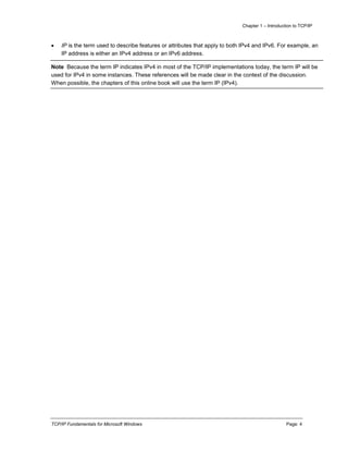 Chapter 1 – Introduction to TCP/IP
TCP/IP Fundamentals for Microsoft Windows Page: 4
 IP is the term used to describe features or attributes that apply to both IPv4 and IPv6. For example, an
IP address is either an IPv4 address or an IPv6 address.
Note Because the term IP indicates IPv4 in most of the TCP/IP implementations today, the term IP will be
used for IPv4 in some instances. These references will be made clear in the context of the discussion.
When possible, the chapters of this online book will use the term IP (IPv4).
 