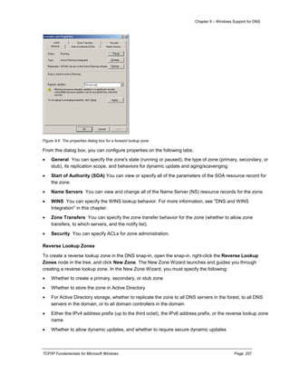 Chapter 9 – Windows Support for DNS
TCP/IP Fundamentals for Microsoft Windows Page: 257
Figure 9-6 The properties dialog box for a forward lookup zone
From this dialog box, you can configure properties on the following tabs:
 General You can specify the zone's state (running or paused), the type of zone (primary, secondary, or
stub), its replication scope, and behaviors for dynamic update and aging/scavenging.
 Start of Authority (SOA) You can view or specify all of the parameters of the SOA resource record for
the zone.
 Name Servers You can view and change all of the Name Server (NS) resource records for the zone.
 WINS You can specify the WINS lookup behavior. For more information, see "DNS and WINS
Integration" in this chapter.
 Zone Transfers You can specify the zone transfer behavior for the zone (whether to allow zone
transfers, to which servers, and the notify list).
 Security You can specify ACLs for zone administration.
Reverse Lookup Zones
To create a reverse lookup zone in the DNS snap-in, open the snap-in, right-click the Reverse Lookup
Zones node in the tree, and click New Zone. The New Zone Wizard launches and guides you through
creating a reverse lookup zone. In the New Zone Wizard, you must specify the following:
 Whether to create a primary, secondary, or stub zone
 Whether to store the zone in Active Directory
 For Active Directory storage, whether to replicate the zone to all DNS servers in the forest, to all DNS
servers in the domain, or to all domain controllers in the domain
 Either the IPv4 address prefix (up to the third octet), the IPv6 address prefix, or the reverse lookup zone
name
 Whether to allow dynamic updates, and whether to require secure dynamic updates
 